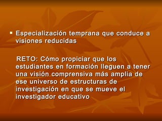 Especialización temprana que conduce a visiones reducidas RETO: Cómo propiciar que los estudiantes en formación lleguen a tener una visión comprensiva más amplia de ese universo de estructuras de investigación en que se mueve el investigador educativo 