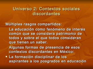 Universo 2: Contextos sociales discordantes Múltiples rasgos compartidos: La educación como fenómeno de interés común que se considera patrimonio de todos y sobre el que todos consideran que tienen un saber. Algunas formas de presencia de esos contextos discordantes en México: La formación disciplinar de los aspirantes a los posgrados en educación 