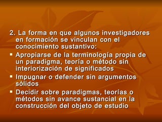2. La forma en que algunos investigadores en formación se vinculan con el conocimiento sustantivo: Apropiarse de la terminología propia de un paradigma, teoría o método sin interiorización de significados Impugnar o defender sin argumentos sólidos Decidir sobre paradigmas, teorías o métodos sin avance sustancial en la construcción del objeto de estudio 