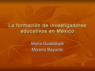 La formación de investigadores educativos en México María Guadalupe Moreno Bayardo 