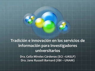 Tradición e innovación en los servicios de
información para investigadores
universitarios
Dra. Celia Mireles Cárdenas (ECI –UASLP)
Dra. Jane Russell Barnard (IIBI – UNAM)
 