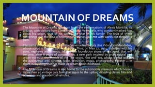 MOUNTAIN OF DREAMS
The Mountain of Dreams was born from the conversations of Alexis Montilla, its
creator, with visitors from Los Aleros and La Venezuela, who constantly asked him
about his origin, that of his works and that of his family. The fruit of these
gatherings was the idea of telling those stories, but not with words but through a
park.
This same story was also told in the Venezuelan feature Una Vida y Dos Mandados,
whose script is inspired by his own life. Thus, on May 22, 1994, together with his
sons, nephews and friends, he laid the foundation stone of this work that will
become, after 8 years of construction, a new park inspired by architectural and
urban works of the Merida of the The 1950s, '60s and' 70s, whose theme will be
the audiovisual arts: cinema, radio, television, music, photography, theater ... in
short, everything that has made us dream since childhood.
The Mountain of Dreams is also home to the automobile museum which houses
more than 40 vintage cars from the 1940s to the 1980s, including classic film and
television and presidential vehicles.
 