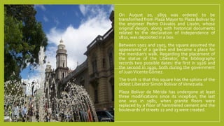 On August 20, 1859 was ordered to be
transformed from Plaza Mayor to Plaza Bolivar by
the engineer Pedro Dávalos and Lissón, whose
original design, along with historical documents
related to the declaration of Independence of
1810, was deposited in a box.
Between 1902 and 1903, the square assumed the
appearance of a garden and became a place for
the meridian's walk. Regarding the placement of
the statue of the Liberator, the bibliography
records two possible dates: the first in 1926 and
the second in 1930, both during the government
of JuanVicente Gómez.
The truth is that this square has the sphinx of the
oldest Liberator Simón Bolívar ofVenezuela.
Plaza Bolívar de Mérida has undergone at least
three modifications since its inception, the last
one was in 1981, when granite floors were
replaced by a floor of hammered cement and the
boulevards of streets 22 and 23 were created.
 