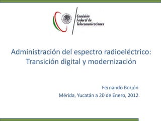 Administración del espectro radioeléctrico:
   Transición digital y modernización


                                 Fernando Borjón
              Mérida, Yucatán a 20 de Enero, 2012
 