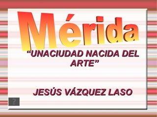 “ UNACIUDAD NACIDA DEL ARTE” JESÚS VÁZQUEZ LASO Mérida 