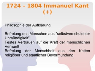 11
1724 – 1804 Immanuel Kant
(+)
Philosophie der Aufklärung
Befreiung des Menschen aus "selbstverschuldeter
Unmündigkeit"
Festes Vertrauen auf die Kraft der menschlichen
Vernunft
Befreiung der Menschheit aus den Ketten
religiöser und staatlicher Bevormundung
 