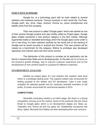 2
EXECUTIVE SUMMARY
Google Inc. is a technology giant with its roots related to several
software and hardware products. Famous products in tech world like YouTube,
Google earth, sky, drive, maps, android, chrome os, nexus smartphones and
tablets came from this company.
Their new product is called “Google glass” which was started as one
of their several Google projects and was initially called as Project glass. Google
glass creates somewhat a new product category in the tech market. Although
augmented reality or wearable technology which the Google glass come under is
not a new thing, it’s been watched carefully by the world due to the backing of
Google and its recent success in android and chrome. This new product will be
viewed as a benchmark for the category. Before its prototype was developed
opposition and criticism also rose from some corners.
The distribution of this product is complex as its application can be
found in several other fields and is developing also. In this plan we try to focus on
the product’s growth strategy, way to improve customer experience and on the
development of new variants based on purpose for different customers.
ENVIRONMENT ANALYSIS
Started as project glass it’s now entered into explorer beta level
which is a prototype testing level. The explorer edition was announced for
testing purpose to the testers and I/O developers. Later it was made
available for selected guests and for randomly selected members of UK
public. It’s been announced for commercial release in 2014.
COMPETITORS
Wearable computing market is at infant stage. But there is a strong
competition coming up to the market. Some of the products that are future
threat to Google glass which is on development stages are Glass up,
Telepathy one, Recon jet and Icis glass etc. Established companies like
Sony, Apple, Microsoft and Oakley are also developing their own versions.
.
 