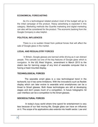 3
ECONOMICAL FORECASTING
As it’s a technological related product most of the budget will go to
the initial campaign of the product. Heavy advertising is expected in this
category. Marketing methods like Guerilla marketing and digital marketing
can also will be considered for the product. The economic backing from the
Google Company is also helpful.
POLITICAL INFLUENCES
There is a no sudden threat from political forces that will affect the
sale of Google glass in the market.
LEGAL AND REGUALOTRY FORCES
In Britain, Google glasses are banned while driving as it can distract
people. This cancels out one of the key features of Google glass which is
navigation. In the US, West Virginia , amendment in March 2013 to the
state's law for banning usage of any kind of wearable computer that is
having a head mounted display.
TECHNOLOGICAL FORCES
The wearable smart glass is a new technological trend in the
techworld, but it has some limitations. With the innovations such as flexible
display which can later evolve to wearable wrist smartphones can be a
threat to Smart glasses. Both these technologies are still at developing
stages and don’t poses much of a competition. In future holographic 3d
user interface can be a competition to the Smart glasses.
SOCIOCULTURAL FORCES
In today’s busy world where time spend for entertainment is very
less because of our fast moving life, Google glass can have an influence
on it. The scope of its applications also extends into health sector. Law and
 