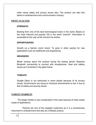 4
order raises safety and privacy issues also. The product can also find
takers in entertainment and communication industry.
SWOT ANALYSIS
STRENGTH
Backing from one of the best technological brand in the world. Based on
the most matured and popular OS in the world “android”. Information is
accessible to the user at the moment he wishes.
OPPORTUNITIES
Growth as a fashion iconic brand. To grow in other sectors for new
applications such as healthcare and engineering.
WEAKNESS
Mixed reviews about the product during the testing period. Requires
Bluetooth connectivity to connect with smartphones. Heat and battery
issues as it enclosed in the glass frame.
THREATS
Google Glass is not welcomed in some places because of its privacy
issues. Governments are trying to introduce amendments to ban it due to
fear of safety and security issues
TARGET MARKETS
The target market is very complicated in this case because of wide variety
scope of applications.
Parents are one of the targeted customers as it is a revolutionary
instrument in entertainment and also as a lifestyle product.
 