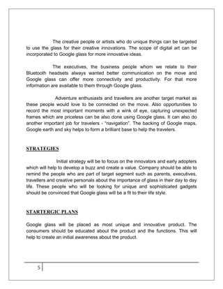 5
The creative people or artists who do unique things can be targeted
to use the glass for their creative innovations. The scope of digital art can be
incorporated to Google glass for more innovative ideas.
The executives, the business people whom we relate to their
Bluetooth headsets always wanted better communication on the move and
Google glass can offer more connectivity and productivity. For that more
information are available to them through Google glass.
Adventure enthusiasts and travellers are another target market as
these people would love to be connected on the move. Also opportunities to
record the most important moments with a wink of eye, capturing unexpected
frames which are priceless can be also done using Google glass. It can also do
another important job for travelers - “navigation”. The backing of Google maps,
Google earth and sky helps to form a brilliant base to help the travelers.
STRATEGIES
Initial strategy will be to focus on the innovators and early adopters
which will help to develop a buzz and create a value. Company should be able to
remind the people who are part of target segment such as parents, executives,
travellers and creative personals about the importance of glass in their day to day
life. These people who will be looking for unique and sophisticated gadgets
should be convinced that Google glass will be a fit to their life style.
STARTERGIC PLANS
Google glass will be placed as most unique and innovative product. The
consumers should be educated about the product and the functions. This will
help to create an initial awareness about the product.
 