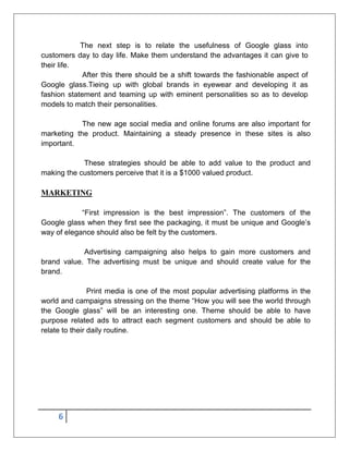 6
The next step is to relate the usefulness of Google glass into
customers day to day life. Make them understand the advantages it can give to
their life.
After this there should be a shift towards the fashionable aspect of
Google glass.Tieing up with global brands in eyewear and developing it as
fashion statement and teaming up with eminent personalities so as to develop
models to match their personalities.
The new age social media and online forums are also important for
marketing the product. Maintaining a steady presence in these sites is also
important.
These strategies should be able to add value to the product and
making the customers perceive that it is a $1000 valued product.
MARKETING
“First impression is the best impression”. The customers of the
Google glass when they first see the packaging, it must be unique and Google’s
way of elegance should also be felt by the customers.
Advertising campaigning also helps to gain more customers and
brand value. The advertising must be unique and should create value for the
brand.
Print media is one of the most popular advertising platforms in the
world and campaigns stressing on the theme “How you will see the world through
the Google glass” will be an interesting one. Theme should be able to have
purpose related ads to attract each segment customers and should be able to
relate to their daily routine.
 