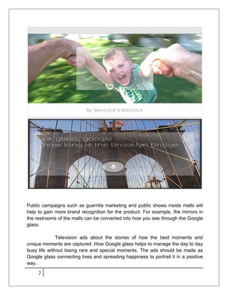 7
Public campaigns such as guerrilla marketing and public shows inside malls will
help to gain more brand recognition for the product. For example, the mirrors in
the restrooms of the malls can be converted into how you see through the Google
glass.
Television ads about the stories of how the best moments and
unique moments are captured. How Google glass helps to manage the day to day
busy life without losing rare and special moments. The ads should be made as
Google glass connecting lives and spreading happiness to portrait it in a positive
way.
 