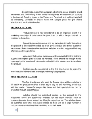 8
Social media is another campaign advertising arena. Creating brand
awareness and familiarizing it with online social games will create much publicity
in the internet. Creating videos in YouTube’s and Facebook and making it viral will
be interesting. Contests for movie made with Google glass will give media
attention and public attention also.
PRODUCT RELEASE
Product release is now considered to be an important event in a
marketing campaign. A date should be prescribed on which the product will be
released to the public.
If possible partnering unique and big exclusive stores for the sale of
the product is also recommended as it will give a unique and better customer
experience. Sales through online exclusive websites are also suggested but only
after release through stores.
Make sure that unique experience will be provided for the first time
buyers and surprise gifts can also be included. There should be enough media
coverage for the launch will can create curiosity for the viewers and know about
the product.
Contests can be considered to the first time buyers to share the
most beautiful moments that they captured using Google glass.
POST PRODUCT LAUNCH
The first time buyers who used the Google glass will have stories to
tell about the product influence in their day to day life and how they are in love
with the product. Video Campaigns like these and their special stories can be
promoted through social Medias.
Articles should be published related to the product in the
magazines which are specifically released for the target markets such as
business journals, travel magazines, lifestyle magazines etc. The articles should
be published early after the public release as there will be a large number of
curious customers to know how it will help to do their work.
 