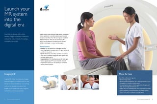 Launch your
MR system
into the
digital era
SmartPath to dStream offers all the           Ingenia owners enjoy enhanced image quality, outstanding
benefits of digital broadband architecture,   clinical capabilities, an excellent patient experience and
                                              exceptional workflow from dStream, Ingenia’s broadband
without the cost and hassle of installing a   digital architecture. Now you can launch your MR
completely new system.                        system into the digital era, benefitting from dStream
                                              and all its advantages – on your existing magnet.


                                              dStream delivers
                                              •	Clarity: You will benefit from fully digital coils that
                                                boost image quality by capturing the MR signal as close as
                                                possible to the patient.
                                              •	Speed: FlexStream streamlines workflow and reduces
                                                exam time, by enabling imaging with fewer, lighter coils
                                                and faster patient set up.
                                              •	Expandability: With EasyExpand, you will never again
                                                have to upgrade your RF receive channels. Channel
                                                independence means you can expand your coil family
                                                without channel conflicts.




Imaging 2.0                                                                                                  More for less
                                                                                                             SmartPath to dStream brings you:
Imaging 2.0, Philips’ revolutionary imaging                                                                  •	dStream image quality
approach signals our endless quest to raise                                                                  •	dStream patient management: up to 30% improvement in your
the bar on clinical excellence – by working                                                                    throughput in a variety of routine exams
                                                                                                             •	Increased patient space in routine applications like spine and
with you to develop innovations that                                                                           body, due to integrated posterior coil.
enable you to collaborate freely, diagnose                                                                   •	Higher return on investment than with a new system purchase
confidently, and care passionately.                                                                          •	Faster installation, minimal disruption: no magnet removal
                                                                                                             •	Green choice with re-using your existing magnet




2   The smart approach to digital MR                                                                                                             The smart approach to digital MR   3
 