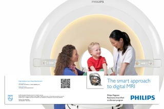 Philips Healthcare is part of Royal Philips Electronics
                                                                                                                        The smart approach
                                                                                                                        to digital MRI
How to reach us:
www.philips.com/healthcare • healthcare@philips.com

Product information:
www.philips.com/smartpathtodstream




© 2012 Koninklijke Philips Electronics N.V. All rights reserved.
Philips Healthcare reserves the right to make changes in specifications and/or to discontinue any product at any time
                                                                                                                        Philips Magnetic
without notice or obligation and will not be liable for any consequences resulting from the use of this publication.
                                                                                                                        Resonance SmartPath
Printed in The Netherlands.
4522 962 89721 * Nov 2012                                                                                               to dStream program
 