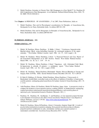 10
2. Mridul Panditrao. Ketamine in Chronic Pain: Old Champagne in a New Bottle??? In: Panditrao M
(Ed) Comprehensive Pain Management. 1st ed. Bathinda. Subhash Mittal Printing Press. 2018; 79-
84. ISBN 978-93-5300-682-2
Two Chapters In PRINCIPLES OF ANAESTHESIA ,1st ed. 2007, Paras Publications, India on
3. Mridul Panditrao. Pain and Its Physiological considerations. In Principles of Anaesthesia, Eds,
Deshpande S et al. Paras, Hyderabad, India. 1st edition.2007:181-190
4. Mridul Panditrao. Pain and Its Mangement. In Principles of Anaesthesia,Eds, Deshpande S et al.
Paras, Hyderabad, India. 1st edition.2007:845-867
IN INDEXED JOURNALS: (46)
INTERNATIONAL (18)
1. Mridul M Panditrao, Minnu Panditrao, N. Ballin, J. Homi : “ Continuous Supraclavicular
Brachial plexus Block using Indwelling Cannulae for prolonged analgesia of the upper
extremity. ” West Indian Medical Journal , April 1988, vol. 37, 1-64 ( suppl.) : 46.
2. Mridul M. Panditrao, Minnu Panditrao, J. Homi : “a Proposed Protocol and Case Report of
the Anaesthetic Management of an HIV Positive Patient. West Indian Medical Journal,
March 1989, vol. 38, no. 1: 1-59 : 39 - 41.
3. Mridul M. Panditrao, Minnu Panditrao, J. Homi :” Experience with Abdominal Field Block
for laparotomy in critically ill patients : a preliminary report. ” West Indian Medical
Journal April 1989, vol. 38, 1-84 ( suppl.) :39-40.
4. Mridul M. Panditrao, Minnu Panditrao, Mohammed Shamsa. Massive Bleeding in Trauma and
Surgery: Role of rFVIIa; KMJ, Kuwait Medical Journal, December 2011,Vol. 43, 4: 269-276
5. B. Shah, R. Shidhaye, D. Divekar, Mridul Panditrao, Minnu Panditrao, C Suryavanshi.A
Randomized double blind, controlled study on the effects of addition of clonidine to bupivacaine
used for patients undergoing spinal anaesthesia.Sri Lankan Journal of Anaesthesiology,2011. 19,
1: 17-21.
6. Aditi Panditrao, Minnu M. Panditrao, Mridul M. Panditrao, Imran Azher. A prospective study to
compare the incidence of post operative nausea,vomiting (PONV) in female,patients undergoing
surgical procedures undergeneral anaesthesia during proliferative and secretory phase of
menstrual cycle. International Journal of Students’Research. 2011; 1:
7. Panditrao, M. , Panditrao, M. , Sunilkumar, V. and Panditrao, A. Can repeated scorpion bite lead
to development of resistance to the effect of local anesthetics? Maybe it does!. Case Reports in
Clinical Medicine, vol 2,no.2 179-182. http://www.scirp.org/journal/crcm/ doi:
10.4236/crcm.2013.22049.
8. Mridul M. Panditrao, Minnu M.Panditrao, Alister J. Fernandes, Gurpreet Singh Gill. A study of
psycho-behavioralpatterns in patients emerging from general anesthesia using sevoflurane,
propofol and their combination in early, intermediate and late post-operative period: A
randomized controlled trial. Anesthsia:Essays Resarches 2013; 7:257-62.
 