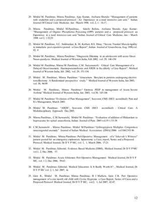 12
20. Mridul M. Panditrao, Minnu Panditrao, Ajay Kumar, Archana Shende: “Management of patients
with snakebite and a proposed protocol : An Experience in a rural intensive care unit.” Indian
Journal Of Critical Care Medicine. Jan –March 1998, vol. 2, 1 : 16-17.
21. Minnu Panditrao, Mridul M.Panditrao, Sakshi Rohira, Archana Shende, Ajay Kumar:
“Management of Organo Phosphorus Poisoning (OPP) patients and a proposed protocol: an
Experience in a rural intensive care unit.”Indian Journal of Critical Care Medicine, Jan – March
1998 vol 2, 1:32,33
22. Mridul M. Panditrao, V.C. Sukhtankar, K. M. Kothari, R.S. Hiray :“Severe Trunkal Muscle rigidity
in immediate post-operative period - a Case Report”, Indian Journal of Anaesthesia,Aug.1998,vol.
42, 4
23. Mridul M. Panditrao, Minnu Panditrao: “Diagnostic Dilemma in an adolescent with acute Onset
Neuro-paralysis: Medical Journal of Western India, Feb 2002, vol. 29, 146-150
24. Mridul M. Panditrao, Minnu M. Panditrao, C.M. Suryawanshi : Critical Care Management of a
Delayed Onset traumatic Haemopneumothorax and ARDS in the elderly: a Case Report”. Medical
Journal of Western India, feb. 2002, vol. 29; 151-154.
25. Mridul M. Panditrao, Minnu Panditrao: “Atracurium Besylate in patients undergoing elective
tonsillectomy: A Randomized prospective study.” Medical Journal of Western India, Jan 2003,
vol. 30, 94-99
26. Mridul M. Panditrao, Minnu Panditrao:“ Extrinsic PEEP in management of Acute Severe
Asthma” Medical Journal of Western India, Jan. 2003, vol.30, 143-146
27. Mridul M. Panditrao:“Evolution of Pain Management”, Souvenir, CME (MCI accredited): Pain and
It’s Management, March 2003.
28. Mridul M. Panditrao: “ARDS”, Souvenir, CME (MCI accredited) : Critical Care: A
Multidisciplinary Approach Dec.2003.
29. Minnu Panditrao, C.M.Surwanshi, Mridul M. Panditrao: “Evaluation of addition of Midazolam to
bupivacaine for spinal anaesthesia, Indian Journal of Pain: 2005:vol.19:1:55-58
30. C.M.Surwanshi , Minnu Panditrao, Mridul M.Panditrao:“Arthrogryposis Multiplex Congenita-a
rarecongenital anomaly” Journal of Indian Medical Association (JIMA) 2006: vol.104:2:95-96
31. Mridul M. Panditrao, Minnu Panditrao: Peri-Operative Management of a “Jehovah ‘s Witness”
patient posted for an emergency exploratory laparotomy: a Case, report, Series and a Proposed
Protocol. Medical Journal, Dr D Y P MC, vol. 1, 1, March 2006, 17-21.
32. Mridul M. Panditrao, Editorial, Evidence Based Medicine (EBM), Medical Journal, Dr D Y P MC
vol.1, 2, Dec 2006, 57.
33. Mridul M. Panditrao: Acute Abdomen: Peri Operative Management. Medical Journal, Dr D Y P
MC, vol. 1 2, Dec 2006, 59-63.
34. Mridul M. Panditrao: Editorial, Medical Education: Is It Really Worth It?: , Medical Journal, Dr
D Y P MC vol. 2, 1, Jul. 2007, iii.
35. Gore R., Mridul M. Panditrao, Minnu Panditrao, B I Mathew, Gore C.R. Peri Operative
management of a one month old child with Cystic Hygroma: a Case Report, Series of Cases and a
Proposed Protocol Medical Journal, Dr D Y P MC, vol.2, 1, Jul 2007, 42-47.
 