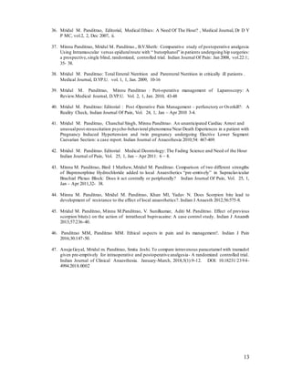 13
36. Mridul M. Panditrao, Editorial, Medical Ethics: A Need Of The Hour? , Medical Journal, Dr D Y
P MC, vol.2, 2, Dec 2007, ii.
37. Minnu Panditrao, Mridul M. Panditrao., B.V.Sheth: Comparative study of postoperative analgesia
Using Intramuscular versus epiduralroute with “ butorphanol” in patients undergoing hip surgeries:
a prospective,single blind, randomized, controlled trial. Indian Journal Of Pain: Jan 2008, vol.22:1;
35- 38.
38. Mridul M. Panditrao: Total Enteral Nutrition and Parenteral Nutrition in critically ill patients .
Medical Journal, D.YP.U. vol. 1, 1, Jan. 2009, 10-16
39. Mridul M. Panditrao, Minnu Panditrao : Peri-operative management of Laparoscopy: A
Review.Medical Journal, D.YP.U. Vol. 2, 1, Jan. 2010, 43-48
40. Mridul M. Panditrao: Editorial : Post -Operative Pain Management – perfunctory or Overkill?: A
Reality Check, Indian Journal Of Pain, Vol. 24, 1, Jan – Apr 2010 3-4.
41. Mridul M. Panditrao, Chanchal Singh, Minnu Panditrao: An unanticipated Cardiac Arrest and
unusualpost-resuscitation psycho-behavioral phenomena/Near Death Experiences in a patient with
Pregnancy Induced Hypertension and twin pregnancy undergoing Elective Lower Segment
Caesarian Section: a case report. Indian Journal of Anaesthesia 2010;54: 467-469.
42. Mridul M. Panditrao. Editorial Medical Deontology: The Fading Science and Need of the Hour
Indian Journal of Pain, Vol. 25, 1, Jan – Apr 2011: 6 – 8.
43. Minnu M. Panditrao, Binil I Mathew, Mridul M. Panditrao. Comparison of two different strengths
of Buprenorphine Hydrochloride added to local Anaesthetics “pre-emtively” in Supraclavicular
Brachial Plexus Block: Does it act centrally or peripherally? Indian Journal Of Pain, Vol. 25, 1,
Jan – Apr 2011,32- 38.
44. Minnu M. Panditrao, Mridul M. Panditrao, Khan MI, Yadav N. Does Scorpion bite lead to
development of resistance to the effect of local anaesthetics?. Indian J Anaesth 2012;56:575-8.
45. Mridul M. Panditrao, Minnu M.Panditrao, V. Sunilkumar, Aditi M. Panditrao. Effect of previous
scorpion bite(s) on the action of intrathecal bupivacaine: A case control study. Indian J Anaesth
2013;57:236-40.
46. Panditrao MM, Panditrao MM. Ethical aspects in pain and its management!. Indian J Pain
2016;30:147-50.
47. Anuja Goyal, Mridul m. Panditrao, Smita Joshi. To compare intravenous paracetamol with tramadol
given pre-emptively for intraoperative and postoperative analgesia- A randomized controlled trial.
Indian Journal of Clinical Anaesthesia. January-March, 2018;5(1):9-12. DOI: 10.18231/2394-
4994.2018.0002
 