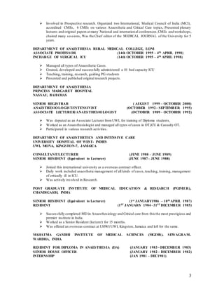 3
 Involved in Prospective research. Organized two International, Medical Council of India (MCI),
accredited CMEs, 6 CMEs on various Anaesthetic and Critical Care topics, Presented plenary
lectures and original papers at many National and international conferences,CMEs and workshops,
chaired many sessions,.Was the Chief editor of the MEDICAL JOURNAL of the University for 5
years.
DEPARTMENT OF ANAESTHESIA RURAL MEDICAL COLLEGE, LONI
ASSOCIATE PROFESSOR (14th OCTOBER 1995 – 4th APRIL 1998)
INCHARGE OF SURGICAL ICU (14th OCTOBER 1995 – 4th APRIL 1998)
 Managed all types of Anaesthetic Cases.
 Created, developed and successfully administered a 10 bed capacity ICU
 Teaching, training, research, guiding PG students
 Presented and published original research projects.
DEPARTMENT OF ANAESTHESIA
PRINCESS MARGARET HOSPITAL
NASSAU, BAHAMAS
SENIOR REGISTRAR ( AUGUST 1999 – OCTOBER 2000)
ANAESTHESIOLOGIST/INTENSIVIST (OCTOBER 1992 - SEPTEMBER 1995)
ASSOCIATE LECTURER/ANAESTHESIOLOGIST (OCTOBER 1989 – OCTOBER 1992)
 Was deputed as an Associate Lecturer fromUWI, for training of Diploma students,
 Worked as an Anaesthesiologist and managed all types of cases in OT,ICU & Casualty OT.
 Participated in various research activities.
DEPARTMENT OF ANAESTHETICS AND INTENSIVE CARE
UNIVERSITY HOSPITAL OF WEST- INDIES
UWI, MONA, KINGSTON-7, JAMAICA
CONSULTANT/LECTURER (JUNE 1988 – JUNE 1989)
SENIOR RESIDENT (Equivalent to Lecturer) (JUNE 1987– JUNE 1988)
 Joined this international university as a overseas contract officer.
 Daily work included anaesthetic management of all kinds of cases,teaching, training, management
of critically ill in ICU.
 Was actively involved in Research.
POST GRADUATE INSTITUTE OF MEDICAL EDUCATION & RESEARCH (PGIMER),
CHANDIGARH, INDIA
SENIOR RESIDENT (Equivalent to Lecturer) (1st JANUARY1986 – 18th APRIL 1987)
RESIDENT (1ST JANUARY 1984 –31ST DECEMBER 1985)
 Successfully completed MD in Anaesthesiology and Critical care from this the most prestigious and
premier institute in India.
 Worked as a Senior Resident (lecturer) for 15 months.
 Was offered an overseas contract at UHWI/UWI, Kingston, Jamaica and left for the same.
MAHATMA GANDHI INSTITUTE OF MEDICAL SCIENCES (MGIMS), SEWAGRAM,
WARDHA, INDIA
RESIDENT FOR DIPLOMA IN ANAESTHESIA (DA) (JANUARY 1983 - DECEMBER 1983)
SENIOR HOUSE OFFICER (JANUARY 1982 – DECEMBER 1982)
INTERNSHIP (JAN 1981 – DEC1981)
 
