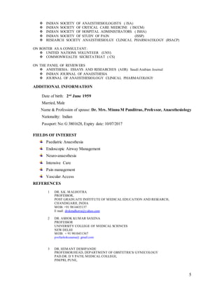 5
 INDIAN SOCIETY OF ANAESTHESIOLOGISTS ( ISA)
 INDIAN SOCIETY OF CRITICAL CARE MEDICINE ( ISCCM)
 INDIAN SOCIETY OF HOSPITAL ADMINISTRATORS ( ISHA)
 INDIAN SOCIETY OF STUDY OF PAIN (ISSP)
 RESEARCH SOCIETY ANAESTHESIOLGY CLINICAL PHARMACOLOGY (RSACP)
ON ROSTER AS A CONSULTANT:
 UNITED NATIONS VOLUNTEER (UNV)
 COMMONWEALTH SECRETATRIAT ( CS)
ON THE PANEL OF REVIEWERS
 ANESTHESIA: ESSAYS AND RESEARCHES (AER): Saudi Arabian Journal
 INDIAN JOURNAL OF ANAESTHESIA
 JOURNAL OF ANAESTHESIOLOGY CLINICAL PHARMACOLOGY
ADDITIONAL INFORMATION
Date of birth: 2nd
June 1959
Married, Male
Name & Profession of spouse: Dr. Mrs. Minnu M Panditrao, Professor, Anaesthesiology
Nationality: Indian
Passport: No: G 3801628, Expiry date: 10/07/2017
FIELDS OF INTEREST
Paediatric Anaesthesia
Endoscopic Airway Management
Neuro-anaesthesia
Intensive Care
Pain management
Vascular Access
REFERENCES
1 DR. S.K. MALHOTRA
PROFESSOR,
POST GRADUATE INSTITUTE OF MEDICAL EDUCATION AND RESEARCH,
CHANDIGARH, INDIA
MOB: +91 9814435137
E mail: drskmalhotra@yahoo.com
2 DR. ASHOK KUMAR SAXENA
PROFESSOR
UNIVERSITY COLLEGE OF MEDICAL SCIENCES
NEW DELHI
MOB: + 91 9810431367
profashoksaxena@ gmail.com
3 DR. HEMANT DESHPANDE
PROFESSOR/HEAD, DEPARTMENT OF OBSTETRICS/ GYNECOLOGY
PAD.DR. D Y PATIL MEDICAL COLLEGE,
PIMPRI, PUNE,
 