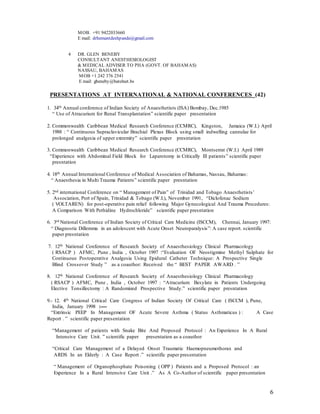 6
MOB. +91 9422033660
E mail: drhemantdeshpande@gmail.com
4 DR. GLEN BENEBY
CONSULTANT ANESTHESIOLOGIST
& MEDICAL ADVISER TO PHA (GOVT. OF BAHAMAS)
NASSAU, BAHAMAS
MOB +1 242 376 2541
E mail: gbeneby@batelnet.bs
PRESENTATIONS AT INTERNATIONAL & NATIONAL CONFERENCES (42)
1. 34th Annual conference of Indian Society of Anaesthetists (ISA) Bombay, Dec.1985
“ Use of Atracurium for Renal Transplantation” scientific paper presentation
2. Commonwealth Caribbean Medical Research Conference (CCMRC), Kingston, Jamaica (W.I.) April
1988 : “ Continuous Supraclavicular Brachial Plexus Block using small indwelling cannulae for
prolonged analgesia of upper extremity” scientific paper presntation
3. Commonwealth Caribbean Medical Research Conference (CCMRC), Montserrat (W.I.) April 1989
“Experience with Abdominal Field Block for Laparotomy in Critically Ill patients” scientific paper
presntation
4. 18th Annual International Conference of Medical Association of Bahamas, Nassau, Bahamas:
“ Anaesthesia in Multi Trauma Patients” scientific paper presntation
5. 2nd international Conference on “ Management of Pain” of Trinidad and Tobago Anaesthetists’
Association, Port of Spain, Trinidad & Tobago (W.I.), November 1991, “Diclofenac Sodium
( VOLTAREN) for post-operative pain relief following Major Gynecological And Trauma Procedures:
A Comparison With Pethidine Hydrochloride” scientific paper presntation
6. 3rd National Conference of Indian Society of Critical Care Medicine (ISCCM), Chennai, January 1997:
“ Diagnostic Dillemma in an adolescent with Acute Onset Neuroparalysis”: A case report. scientific
paper presntation
7. 12th National Conference of Research Society of Anaesthesiology Clinical Pharmacology
( RSACP ) AFMC, Pune , India , October 1997 :“Evaluation OF Neostigmine Methyl Sulphate for
Continuous Postoperative Analgesia Using Epidural Catheter Technique: A Prospective Single
Blind Crossover Study ” as a coauthor: Received the “ BEST PAPER AWARD . ”
8. 12th National Conference of Research Society of Anaesthesiology Clinical Pharmacology
( RSACP ) AFMC, Pune , India , October 1997 : “Atracurium Besylate in Patients Undergoing
Elective Tonsillectomy : A Randomized Prospective Study.” scientific paper presntation
9.- 12. 4th National Critical Care Congress of Indian Society Of Critical Care ( ISCCM ), Pune,
India, January 1998 :----
“Extrinsic PEEP In Management OF Acute Severe Asthma ( Status Asthmaticus ) : A Case
Report . ” scientific paper presentation
“Management of patients with Snake Bite And Proposed Protocol : An Experience In A Rural
Intensive Care Unit. ” scientific paper presentation as a coauthor
“Critical Care Management of a Delayed Onset Traumatic Haemopneumothorax and
ARDS In an Elderly : A Case Report .” scientific paper presentation
“ Management of Organophosphate Poisoning ( OPP ) Patients and a Proposed Protocol : an
Experience In a Rural Intensive Care Unit .” As A Co-Author of scientific paper presentation
 