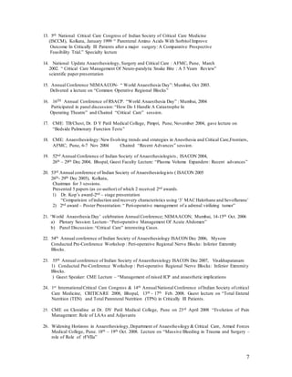 7
13. 5th National Critical Care Congress of Indian Society of Critical Care Medicine
(ISCCM), Kolkata, January 1999 “ Parenteral Amino Acids With Sorbitol Improve
Outcome In Critically Ill Patients after a major surgery: A Comparative Prospective
Feasibility Trial.” Specialty lecture
14. National Update Anaesthesiology, Surgery and Critical Care : AFMC, Pune, March
2002. “ Critical Care Management Of Neuro-paralytic Snake Bite : A 5 Years Review”
scientific paper presentation
15. Annual Conference NEMAACON- “ World Anaesthesia Day”: Mumbai, Oct 2003.
Delivered a lecture on “Common Operative Regional Blocks”
16. 16TH Annual Conference of RSACP. “World Anaesthesia Day” : Mumbai, 2004
Participated in panel discussion: “How Do I Handle A Catastrophe In
Operating Theatre” and Chaired “Critical Care” session.
17. CME: TB/Chest, Dr. D Y Patil Medical College, Pimpri, Pune, November 2004, gave lecture on
“Bedside Pulmonary Function Tests”
18. CME: Anaesthesiology: New Evolving trends and strategies in Anesthesia and Critical Care,Frontiers,
AFMC, Pune, 6-7 Nov 2004 Chaired “Recent Advances” session.
19. 52nd Annual Conference of Indian Society of Anaesthesiologists, ISACON 2004,
26th – 29th Dec 2004, Bhopal, Guest Faculty Lecture: “Plasma Volume Expanders: Recent advances”
20. 53rd Annual conference of Indian Society of Anaesthesiologists ( ISACON 2005
26th- 29th Dec 2005), Kolkata,
Chairman for 3 sessions.
Presented 5 papers (as co-author) of which 2 received 2nd awards.
1) Dr. Kop’s award-2nd – stage presentation
“Comparision ofinduction and recovery characteristics using ‘3’ MAC Halothane and Sevoflurane’
2) 2nd award – Poster Presentation: “ Peri-operative management of a adrenal virilizing tumor”
21. ‘World Anaesthesia Day’ celebration Annual Conference; NEMAACON; Mumbai, 14-15th Oct. 2006
a) Plenary Session: Lecture- “Peri-operative Management Of Acute Abdomen”
b) Panel Discussion: “Critical Care” interesting Cases.
22. 54th Annual conference of Indian Society of Anaesthesiology ISACON Dec 2006, Mysore
Conducted Pre-Conference Workshop : Peri-operative Regional Nerve Blocks: Inferior Extremity
Blocks.
23. 55th Annual conference of Indian Society of Anaesthesiology ISACON Dec 2007, Visakhapatanam
1) Conducted Pre-Conference Workshop : Peri-operative Regional Nerve Blocks: Inferior Extremity
Blocks.
) Guest Speaker: CME Lecture – “Management of raised ICP and anaesthetic implications
24. 1st InternationalCritical Care Congress & 14th AnnualNational Conference ofIndian Society ofcritical
Care Medicine, CRITICARE 2008, Bhopal, 13th - 17th Feb. 2008. Guest lecture on “Total Enteral
Nutrition (TEN) and Total Parenteral Nutrition (TPN) in Critically Ill Patients.
25. CME on Clonidine at Dr. DY Patil Medical College, Pune on 23rd April 2008 “Evolution of Pain
Management: Role of LAAs and Adjuvants
26. Widening Horizons in Anaesthesiology,Department of Anaesthesilogy & Critical Care, Armed Forces
Medical College, Pune. 18th – 19th Oct. 2008. Lecture on “Massive Bleeding in Trauma and Surgery –
role of Role of rFVIIa”
 