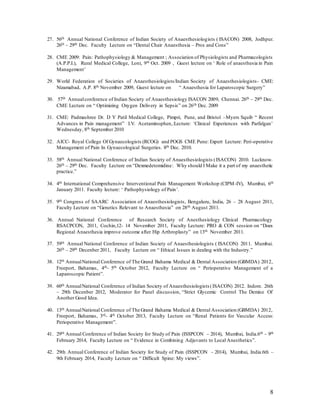 8
27. 56th Annual National Conference of Indian Society of Anaesthesiologists ( ISACON) 2008, Jodhpur.
26th – 29th Dec. Faculty Lecture on “Dental Chair Anaesthesia – Pros and Cons”
28. CME 2009: Pain: Pathophysiology & Management ; Association of Physiologists and Pharmacologists
(A.P.P.I.), Rural Medical College, Loni, 9th Oct. 2009 , Guest lecture on ‘ Role of anaesthesia in Pain
Management’
29. World Federation of Societies of Anaesthesiologists/Indian Society of Anaesthesiologists- CME:
Nizamabad, A.P. 8th November 2009, Guest lecture on “ Anaesthesia for Laparoscopic Surgery”
30. 57th Annualconference of Indian Society of Anaesthesiology ISACON 2009, Chennai. 26th – 29th Dec.
CME Lecture on “ Optimizing Oxygen Delivery in Sepsis” on 26th Dec. 2009
31. CME: Padmashree Dr. D Y Patil Medical College, Pimpri, Pune, and Bristol –Myers Squib “ Recent
Advances in Pain management” I.V. Acetaminophen,:Lecture: ‘Clinical Experiences with Parfalgan’
Wednesday, 8th September 2010
32. AICC- Royal College Of Gynaecologists (RCOG) and POGS CME Pune: Expert Lecture: Peri-operative
Management of Pain In Gynaecological Surgeries. 8th Dec. 2010.
33. 58th Annual National Conference of Indian Society of Anaesthesiologists (ISACON) 2010. Lucknow.
26th – 29th Dec. Faculty Lecture on “Dexmedetomidine: Why should I Make it a part of my anaesthetic
practice.”
34. 4th International Comprehensive Interventional Pain Management Workshop (CIPM-IV), Mumbai, 6th
January 2011. Faculty lecture: ‘ Pathophysiology of Pain’.
35. 9th Congress of SAARC Association of Anaesthesiologists, Bengaluru, India, 26 – 28 August 2011,
Faculty Lecture on “Genetics Relevant to Anaesthesia” on 28th August 2011.
36. Annual National Conference of Research Society of Anesthesiology Clinical Pharmacology
RSACPCON, 2011, Cochin,12- 14 November 2011, Faculty Lecture: PRO & CON session on “Does
Regional Anaesthesia improve outcome after Hip Arthroplasty” on 13th November 2011.
37. 59th Annual National Conference of Indian Society of Anaesthesiologists ( ISACON) 2011. Mumbai.
26th – 29th Decenber 2011, Faculty Lecture on “ Ethical Issues in dealing with the Industry.”
38. 12th AnnualNational Conference of The Grand Bahama Medical & Dental Association (GBMDA) 2012,
Freeport, Bahamas, 4th- 5th October 2012, Faculty Lecture on “ Perioperative Management of a
Laparoscopic Patient”.
39. 60th AnnualNational Conference of Indian Society of Anaesthesiologists (ISACON) 2012. Indore. 26th
– 29th Decenber 2012, Moderator for Panel discussion, “Strict Glycemic Control The Demise Of
Another Good Idea.
40. 13th AnnualNational Conference of The Grand Bahama Medical & Dental Association (GBMDA) 2012,
Freeport, Bahamas, 3rd- 4th October 2013, Faculty Lecture on “Renal Patients for Vascular Access:
Perioperative Management”.
41. 29th Annual Conference of Indian Society for Study of Pain (ISSPCON – 2014), Mumbai, India.6th – 9th
February 2014, Faculty Lecture on “ Evidence in Combining Adjuvants to Local Anesthetics”.
42. 29th Annual Conference of Indian Society for Study of Pain (ISSPCON – 2014), Mumbai, India.6th –
9th February 2014, Faculty Lecture on “ Difficult Spine: My views”.
 