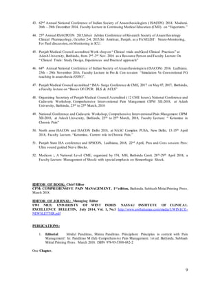 9
43. 62nd Annual National Conference of Indian Society of Anaesthesiologists ( ISACON) 2014. Madurai.
26th – 29th December 2014, Faculty Lecture in Continuing Medical Education (CME) on “Vaporizers.”
44. 25th Annual RSACPCON 2015,Silver Jubilee Conference of Research Society of Anaesthesiology
Clinical Pharmacology, October 2-4, 2015,Sri Amritsar, Punjab, as a PANELIST: Neuro-Monitoring,
For Panl discussion,on Monitoring in ICU.
45. Punjab Medical Council accredited Work shop on “ Clinical trials and Good Clinical Practices” at
Adesh University, Bathinda, from 2nd -3rd Nov. 2016 as a Resource Person and Faculty Lecture On
“ Clinical Trials: Study Design, Experiences and Practical approach”
46. 64th Annual National Conference of Indian Society of Anaesthesiologists (ISACON) 2016. Ludhiana.
25th – 29th November 2016, Faculty Lecture in Pro & Con session “Simulation Vs Conventional PG
teaching in anaesthesia (CON)”.
47. Punjab Medical Council accredited “ IMA- Surge Conference & CME, 2017 on May 07, 2017, Bathinda,
a Faculty lecture on “Basics Of CPCR: BLS & ACLS”
48. Organizing Secretary of Punjab Medical Council Accredited ( 12 CME hours), National Conference and
Cadaveric Workshop, Comprehensive Interventional Pain Mangement CIPM XII-2018, at Adesh
University, Bathinda, 23rd to 25th March, 2018
49. National Conference and Cadaveric Workshop, Comprehensive Interventional Pain Mangement CIPM
XII-2018, at Adesh University, Bathinda, 23rd to 25th March, 2018, Faculty Lecture: “ Ketamine in
Chronic Pain”
50. North zone ISACON and ISACON Delhi 2018, at NASC Complex PUSA, New Delhi, 13-15th April
2018, Faculty Lecture, “Ketamine, Current role in Chronic Pain.”
51. Punjab State ISA conference and SPSCON, Ludhiana, 2018, 22nd April, Pros and Cons session: Pros:
Ultra sound guided Nerve Blocks.
52. Medicon :, A National Level CME, organized by 174, MH, Bathinda Cantt. 28th-29th April 2018, a
Faculty Lecture: Management of Shock: with special emphasis on Hemorrhagic Shock.
EDITOR OF BOOK: Chief Editor
CPM: COMPREHENSIVE PAIN MANAGEMENT, 1st edition, Bathinda. Subhash MittalPrinting Press.
March 2018.
EDITOR OF JOURNAL: Managing Editor
UWI NICE: UNIVERISTY OF WEST INDIES NASSAU INSTITUTE OF CLINICAL
EXCELLENCE BULLETIN, July 2014, Vol. 1, No.1 http://www.uwibahamas.com/media/UWINICE-
NEWSLETTER.pdf
PUBLICATIONS:
1. Editorial: Mridul Panditrao, Minnu Panditrao. Principlism: Principles in context with Pain
Management! In: Panditrao M (Ed) Comprehensive Pain Management. 1st ed. Bathinda. Subhash
Mittal Printing Press. March 2018. ISBN 978-93-5300-682-2
One Chapter.
 