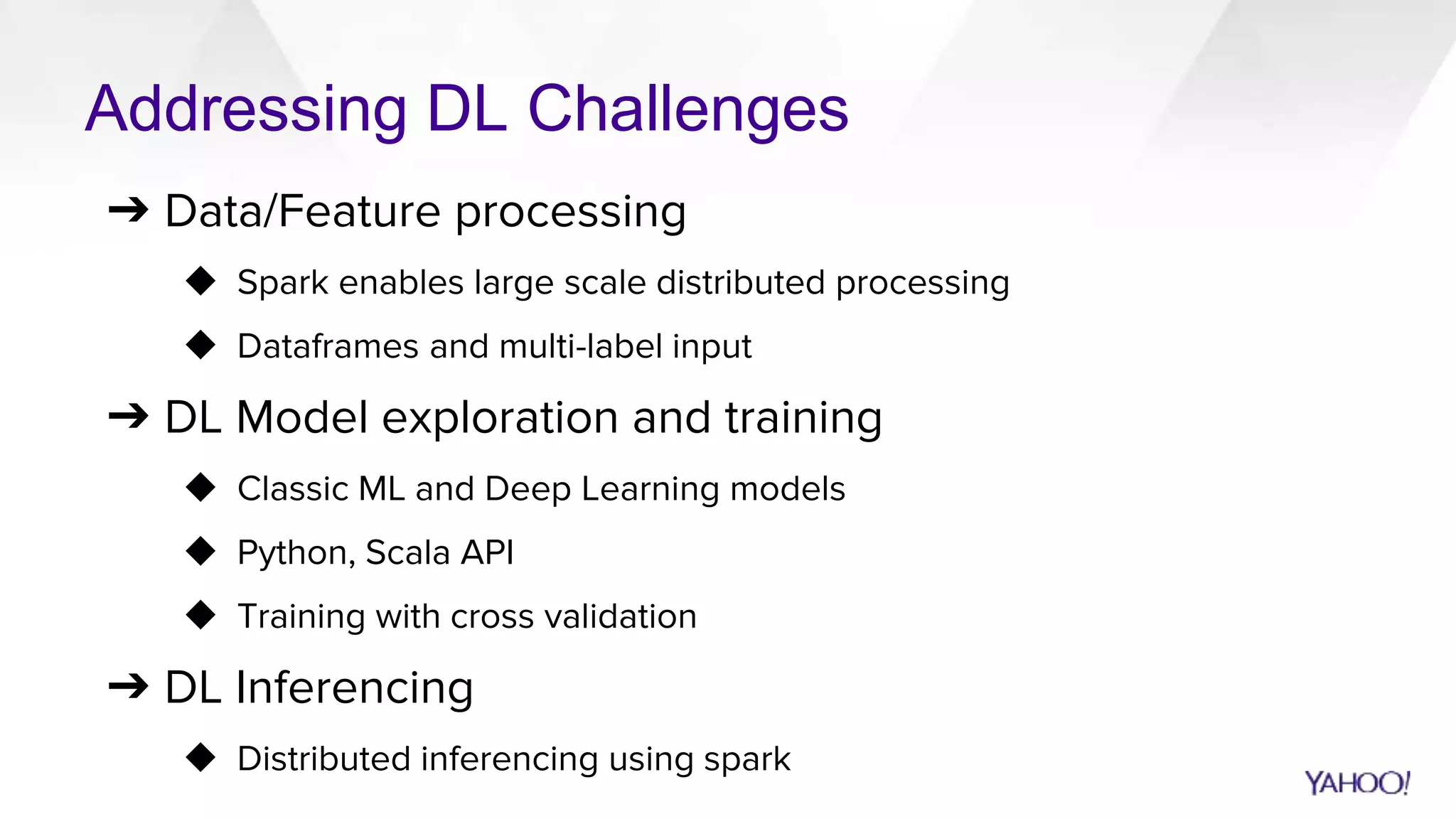 Addressing DL Challenges
➔ Data/Feature processing
◆ Spark enables large scale distributed processing
◆ Dataframes and multi-label input
➔ DL Model exploration and training
◆ Classic ML and Deep Learning models
◆ Python, Scala API
◆ Training with cross validation
➔ DL Inferencing
◆ Distributed inferencing using spark
 
