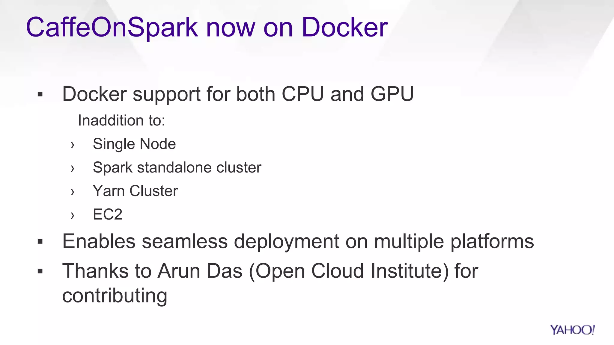 CaffeOnSpark now on Docker
▪ Docker support for both CPU and GPU
Inaddition to:
› Single Node
› Spark standalone cluster
› Yarn Cluster
› EC2
▪ Enables seamless deployment on multiple platforms
▪ Thanks to Arun Das (Open Cloud Institute) for
contributing
 
