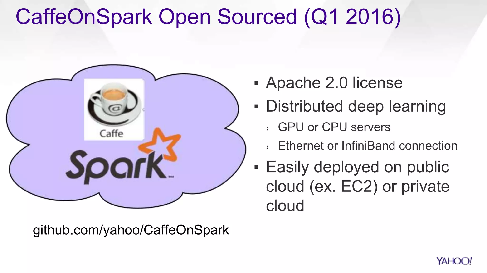 ▪ Apache 2.0 license
▪ Distributed deep learning
› GPU or CPU servers
› Ethernet or InfiniBand connection
▪ Easily deployed on public
cloud (ex. EC2) or private
cloud
CaffeOnSpark Open Sourced (Q1 2016)
EXAMPLE
SLIDE
github.com/yahoo/CaffeOnSpark
 