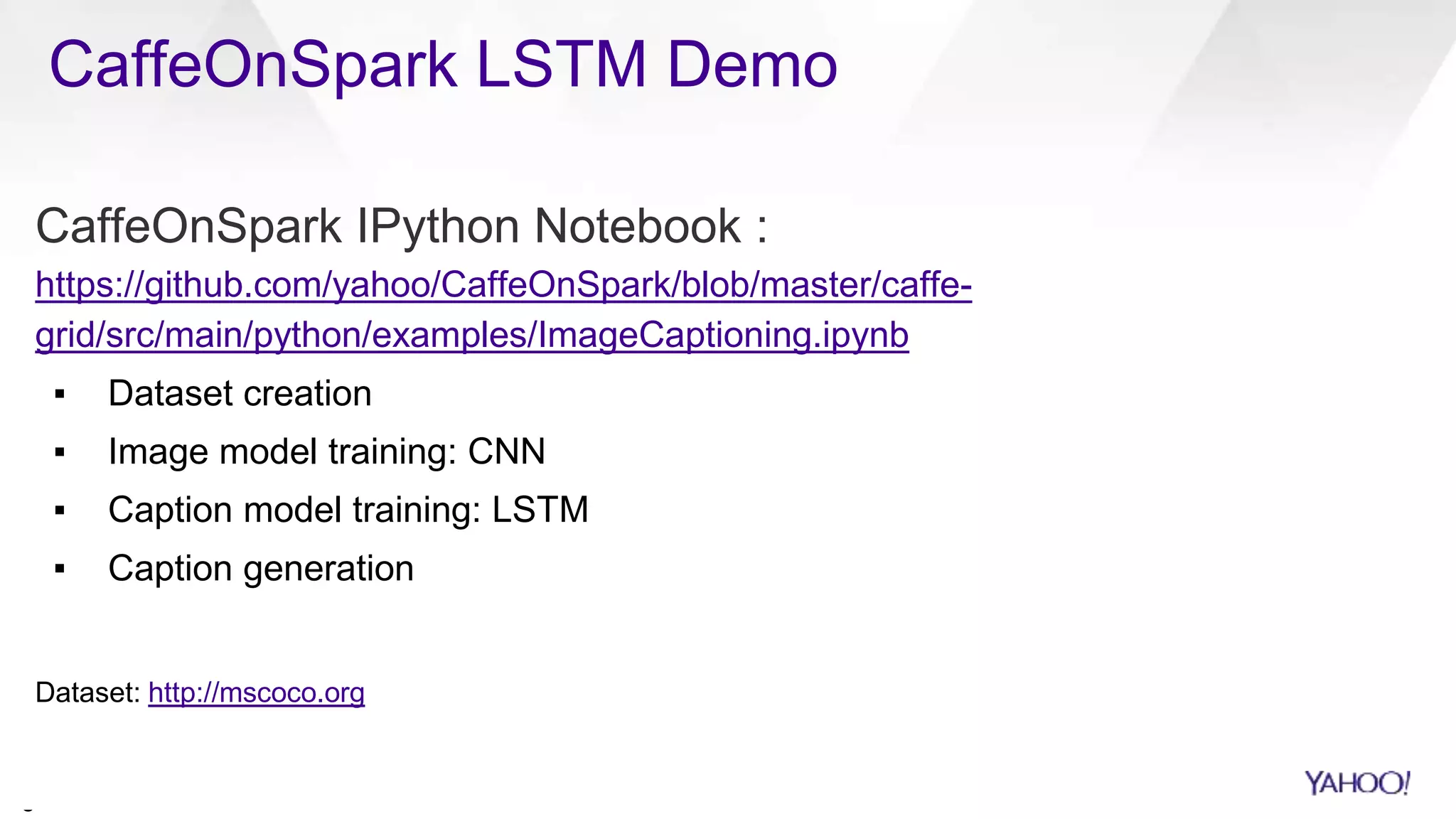 CaffeOnSpark LSTM Demo
2
0
CaffeOnSpark IPython Notebook :
https://github.com/yahoo/CaffeOnSpark/blob/master/caffe-
grid/src/main/python/examples/ImageCaptioning.ipynb
▪ Dataset creation
▪ Image model training: CNN
▪ Caption model training: LSTM
▪ Caption generation
Dataset: http://mscoco.org
 