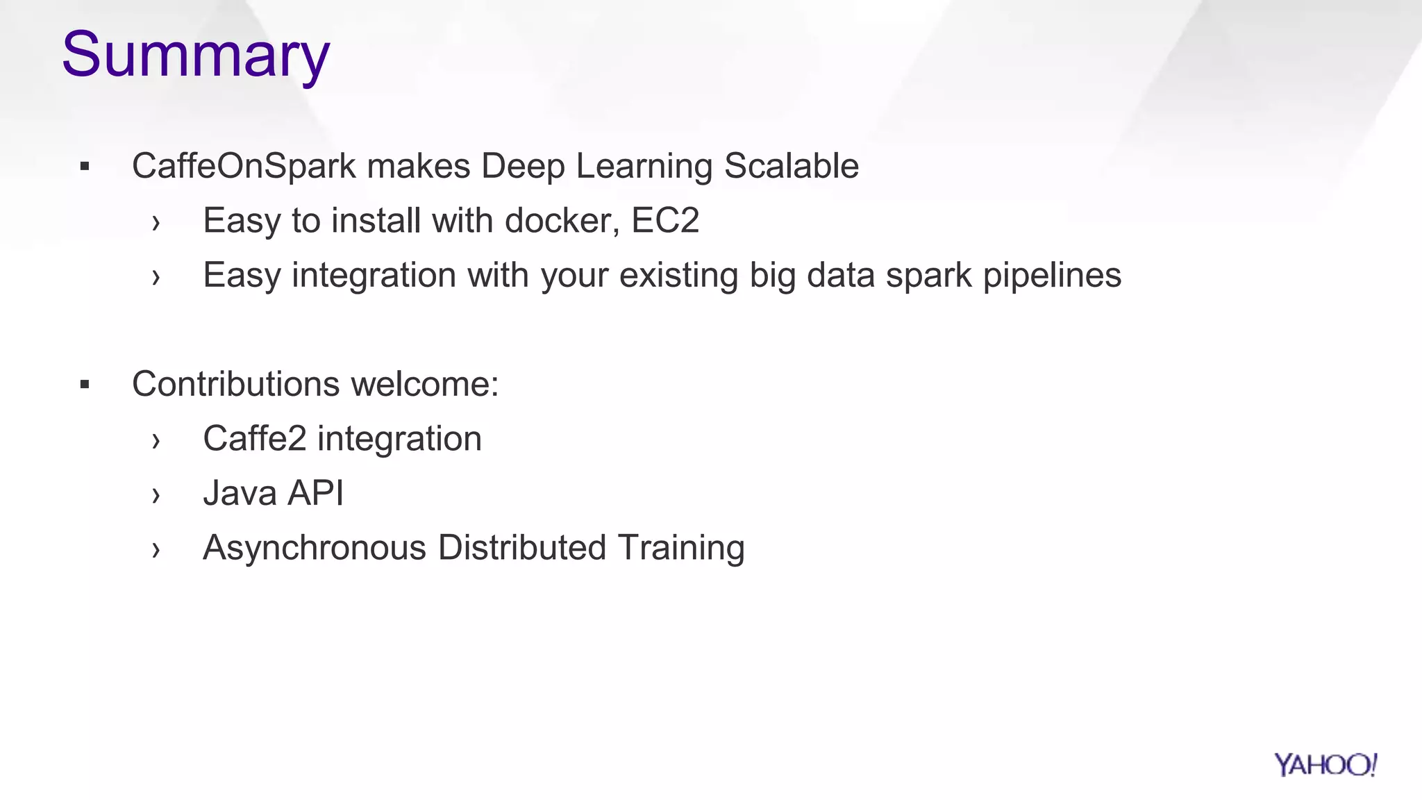 Summary
▪ CaffeOnSpark makes Deep Learning Scalable
› Easy to install with docker, EC2
› Easy integration with your existing big data spark pipelines
▪ Contributions welcome:
› Caffe2 integration
› Java API
› Asynchronous Distributed Training
 