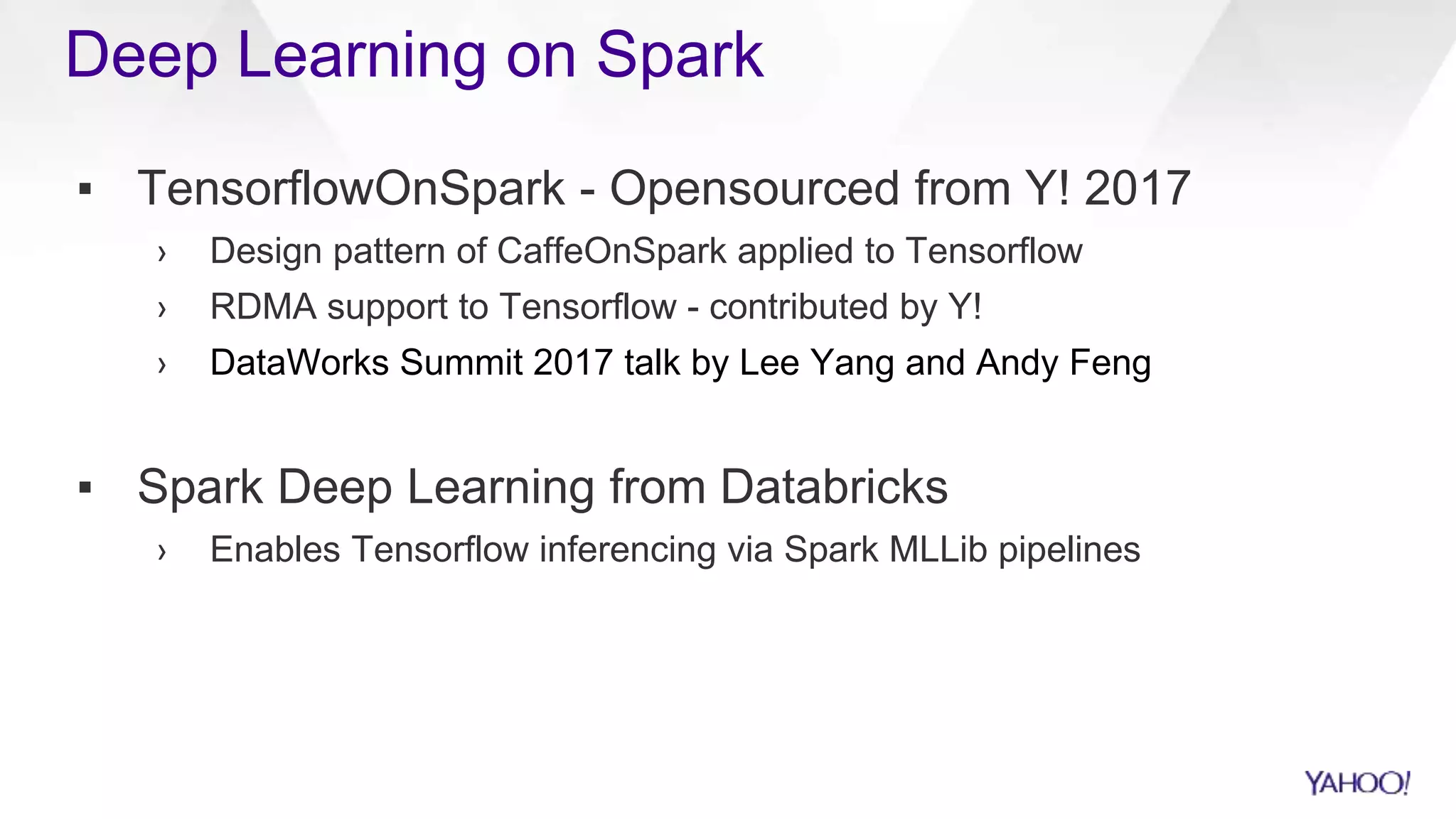 ▪ TensorflowOnSpark - Opensourced from Y! 2017
› Design pattern of CaffeOnSpark applied to Tensorflow
› RDMA support to Tensorflow - contributed by Y!
› DataWorks Summit 2017 talk by Lee Yang and Andy Feng
▪ Spark Deep Learning from Databricks
› Enables Tensorflow inferencing via Spark MLLib pipelines
Deep Learning on Spark
 