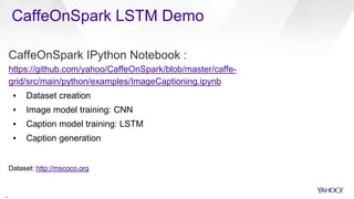 CaffeOnSpark LSTM Demo
2
0
CaffeOnSpark IPython Notebook :
https://github.com/yahoo/CaffeOnSpark/blob/master/caffe-
grid/src/main/python/examples/ImageCaptioning.ipynb
▪ Dataset creation
▪ Image model training: CNN
▪ Caption model training: LSTM
▪ Caption generation
Dataset: http://mscoco.org
 