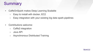 Summary
▪ CaffeOnSpark makes Deep Learning Scalable
› Easy to install with docker, EC2
› Easy integration with your existing big data spark pipelines
▪ Contributions welcome:
› Caffe2 integration
› Java API
› Asynchronous Distributed Training
 