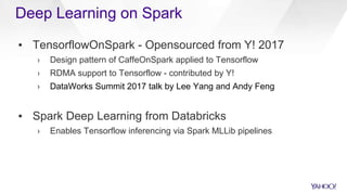 ▪ TensorflowOnSpark - Opensourced from Y! 2017
› Design pattern of CaffeOnSpark applied to Tensorflow
› RDMA support to Tensorflow - contributed by Y!
› DataWorks Summit 2017 talk by Lee Yang and Andy Feng
▪ Spark Deep Learning from Databricks
› Enables Tensorflow inferencing via Spark MLLib pipelines
Deep Learning on Spark
 