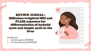 REVIEW JURNAL :
Diffusion-weighted MRI and
FLAIR sequence for
differentiation of hydatid
cysts and simple cysts in the
liver
Nama Kelompok :
1. Siska Diah Anggaheny 151910383010
2. Yunia Rohmawati Assa’adah 151910383017
 