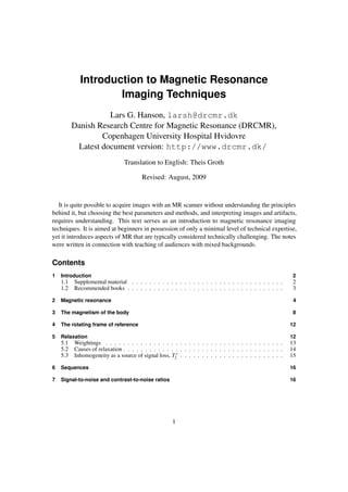 Introduction to Magnetic Resonance
Imaging Techniques
Lars G. Hanson, larsh@drcmr.dk
Danish Research Centre for Magnetic Resonance (DRCMR),
Copenhagen University Hospital Hvidovre
Latest document version: http://www.drcmr.dk/
Translation to English: Theis Groth
Revised: August, 2009
It is quite possible to acquire images with an MR scanner without understanding the principles
behind it, but choosing the best parameters and methods, and interpreting images and artifacts,
requires understanding. This text serves as an introduction to magnetic resonance imaging
techniques. It is aimed at beginners in possession of only a minimal level of technical expertise,
yet it introduces aspects of MR that are typically considered technically challenging. The notes
were written in connection with teaching of audiences with mixed backgrounds.
Contents
1 Introduction 2
1.1 Supplemental material . . . . . . . . . . . . . . . . . . . . . . . . . . . . . . . . . . . 2
1.2 Recommended books . . . . . . . . . . . . . . . . . . . . . . . . . . . . . . . . . . . . 3
2 Magnetic resonance 4
3 The magnetism of the body 8
4 The rotating frame of reference 12
5 Relaxation 12
5.1 Weightings . . . . . . . . . . . . . . . . . . . . . . . . . . . . . . . . . . . . . . . . . 13
5.2 Causes of relaxation . . . . . . . . . . . . . . . . . . . . . . . . . . . . . . . . . . . . . 14
5.3 Inhomogeneity as a source of signal loss, T∗
2 . . . . . . . . . . . . . . . . . . . . . . . . 15
6 Sequences 16
7 Signal-to-noise and contrast-to-noise ratios 16
1
 