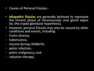 • Causes of Perianal Fistulas:-
• Idiopathic fistulas are generally believed to represent
the chronic phase of intramuscular anal gland sepsis
(ie, the crypto glandular hypothesis).
• However, perianal fistulas may also be caused by other
conditions and events, including
- Crohn disease,
- tuberculosis,
- trauma during childbirth,
- pelvic infection,
- pelvic malignancy, and
- radiation therapy.
 