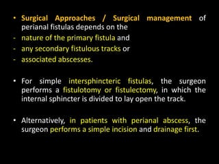 • Surgical Approaches / Surgical management of
perianal fistulas depends on the
- nature of the primary fistula and
- any secondary fistulous tracks or
- associated abscesses.
• For simple intersphincteric fistulas, the surgeon
performs a fistulotomy or fistulectomy, in which the
internal sphincter is divided to lay open the track.
• Alternatively, in patients with perianal abscess, the
surgeon performs a simple incision and drainage first.
 