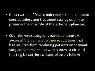 • Preservation of fecal continence is the paramount
consideration, and treatment strategies aim to
preserve the integrity of the external sphincter.
• Over the years, surgeons have been acutely
aware of the damage to their reputations that
has resulted from rendering patients incontinent.
Surgical papers abound with quotes, such as “if
this ring be cut, loss of control surely follows”
 