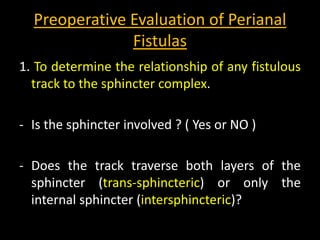 Preoperative Evaluation of Perianal
Fistulas
1. To determine the relationship of any fistulous
track to the sphincter complex.
- Is the sphincter involved ? ( Yes or NO )
- Does the track traverse both layers of the
sphincter (trans-sphincteric) or only the
internal sphincter (intersphincteric)?
 