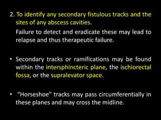2. To identify any secondary fistulous tracks and the
sites of any abscess cavities.
Failure to detect and eradicate these may lead to
relapse and thus therapeutic failure.
• Secondary tracks or ramifications may be found
within the intersphincteric plane, the ischiorectal
fossa, or the supralevator space.
• “Horseshoe” tracks may pass circumferentially in
these planes and may cross the midline.
 