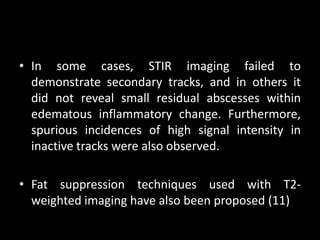 • In some cases, STIR imaging failed to
demonstrate secondary tracks, and in others it
did not reveal small residual abscesses within
edematous inflammatory change. Furthermore,
spurious incidences of high signal intensity in
inactive tracks were also observed.
• Fat suppression techniques used with T2-
weighted imaging have also been proposed (11)
 