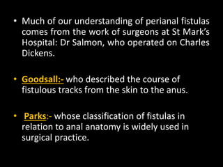• Much of our understanding of perianal fistulas
comes from the work of surgeons at St Mark’s
Hospital: Dr Salmon, who operated on Charles
Dickens.
• Goodsall:- who described the course of
fistulous tracks from the skin to the anus.
• Parks:- whose classification of fistulas in
relation to anal anatomy is widely used in
surgical practice.
 