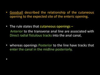 • Goodsall described the relationship of the cutaneous
opening to the expected site of the enteric opening.
• The rule states that cutaneous openings –
Anterior to the transverse anal line are associated with
Direct radial fistulous tracks into the anal canal,
• whereas openings Posterior to the line have tracks that
enter the canal in the midline posteriorly.
•
 