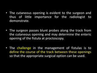 • The cutaneous opening is evident to the surgeon and
thus of little importance for the radiologist to
demonstrate.
• The surgeon passes blunt probes along the track from
the cutaneous opening and may determine the enteric
opening of the fistula at proctoscopy.
• The challenge in the management of fistulas is to
define the course of the track between these openings
so that the appropriate surgical option can be used.
 