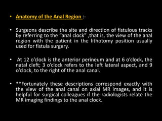 • Anatomy of the Anal Region :-
• Surgeons describe the site and direction of fistulous tracks
by referring to the “anal clock” ,that is, the view of the anal
region with the patient in the lithotomy position usually
used for fistula surgery.
• At 12 o’clock is the anterior perineum and at 6 o’clock, the
natal cleft; 3 o’clock refers to the left lateral aspect, and 9
o’clock, to the right of the anal canal.
• **Fortunately these descriptions correspond exactly with
the view of the anal canal on axial MR images, and it is
helpful for surgical colleagues if the radiologists relate the
MR imaging findings to the anal clock.
 