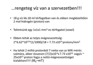 …rengeteg víz van a szervezetben!!!
• 18 g víz kb.18 ml térfogatban van és ebben megközelítően
2 mol hidrogén (proton) van
• Tekintsünk egy 1x1x1 mm3-es térfogatot (voxel)
• Ebben tehát az teljes mágnesezettség:
2*6.62*1023*(1/1000)/18 = 7.73 x1019 protons/mm3
• Ha tehát 2 millió protonból 7 netto van az MRI mérés
számára, akkor összesen (7/2)x10-6x7.73 x1019, vagyis ~
25x1013 proton fogja a nettó mágnesezettséget
kialakítani!!!! (M0~mT)
 